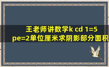 王老师讲数学k cd 1=5 pe=2单位厘米求阴影部分面积